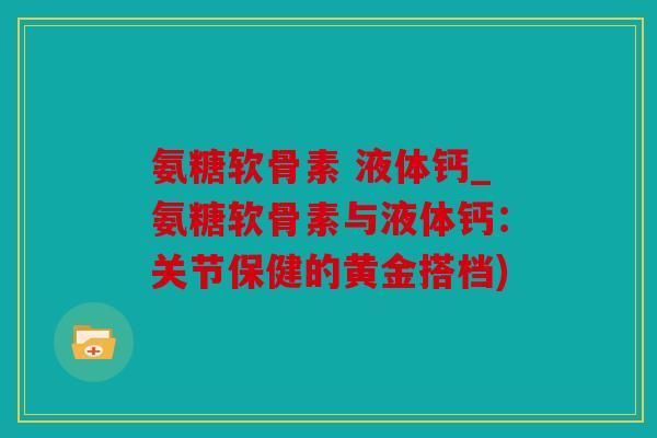 氨糖软骨素 液体钙_氨糖软骨素与液体钙:关节保健的黄金搭档) 氨糖软骨素 液体钙_氨糖软骨素与液体钙:关节保健的黄金搭档)