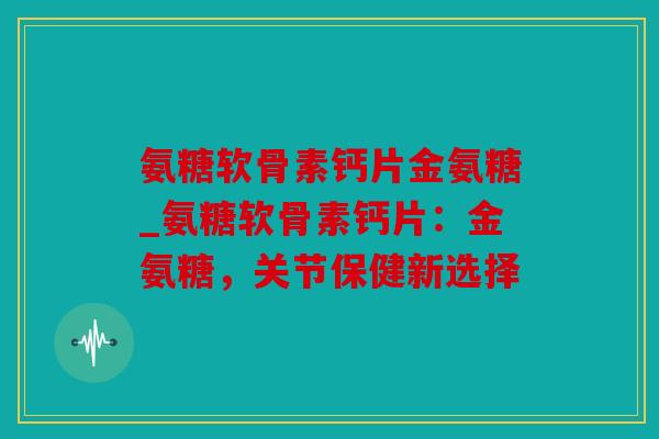 氨糖软骨素钙片金氨糖_氨糖软骨素钙片：金氨糖，关节保健新选择