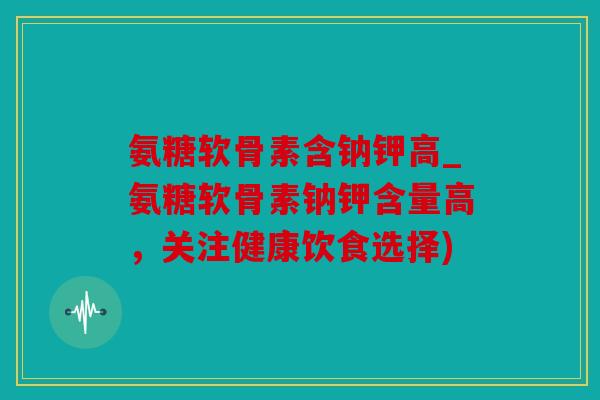 氨糖软骨素含钠钾高_氨糖软骨素钠钾含量高,关注健康饮食选择) 氨糖软骨素含钠钾高_氨糖软骨素钠钾含量高,关注健康饮食选择)