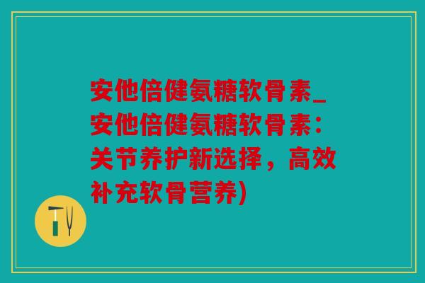安他倍健氨糖软骨素_安他倍健氨糖软骨素:关节养护新选择,高效补充软骨营养) 安他倍健氨糖软骨素_安他倍健氨糖软骨素:关节养护新选择,高效补充软骨营养)