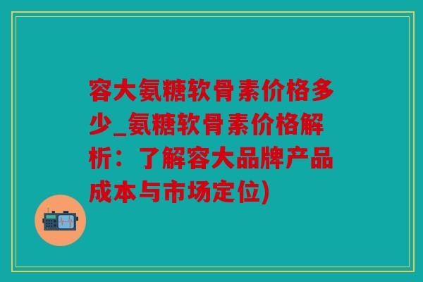 容大氨糖软骨素价格多少_氨糖软骨素价格解析：了解容大品牌产品成本与市场定位)