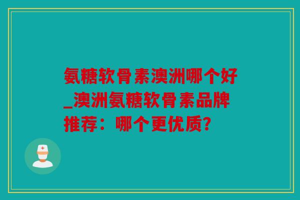 氨糖软骨素澳洲哪个好_澳洲氨糖软骨素品牌推荐：哪个更优质？
