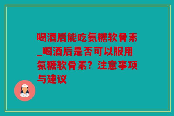 喝酒后能吃氨糖软骨素_喝酒后是否可以服用氨糖软骨素?注意事项与建议 喝酒后能吃氨糖软骨素_喝酒后是否可以服用氨糖软骨素?注意事项与建议
