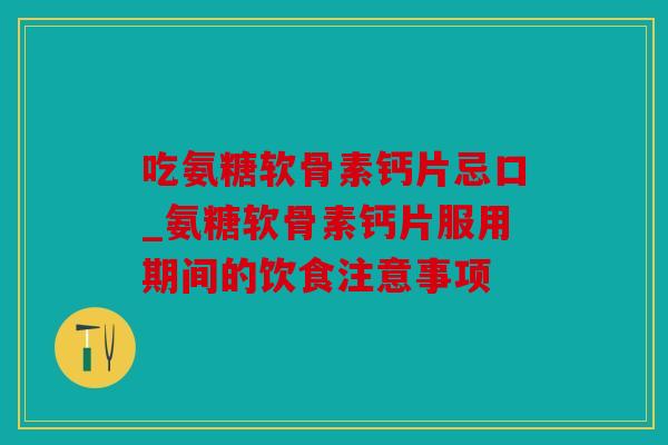 吃氨糖软骨素钙片忌口_氨糖软骨素钙片服用期间的饮食注意事项 吃氨糖软骨素钙片忌口_氨糖软骨素钙片服用期间的饮食注意事项