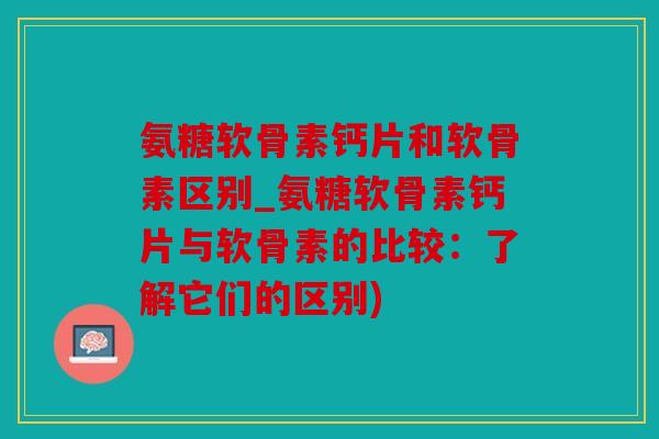 氨糖软骨素钙片和软骨素区别_氨糖软骨素钙片与软骨素的比较:了解它们的区别) 氨糖软骨素钙片和软骨素区别_氨糖软骨素钙片与软骨素的比较:了解它们的区别)