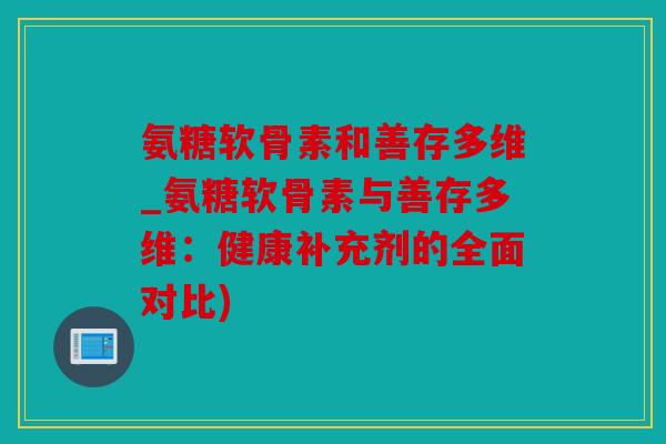 氨糖软骨素和善存多维_氨糖软骨素与善存多维：健康补充剂的全面对比)