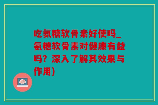 吃氨糖软骨素好使吗_氨糖软骨素对健康有益吗?深入了解其效果与作用) 吃氨糖软骨素好使吗_氨糖软骨素对健康有益吗?深入了解其效果与作用)