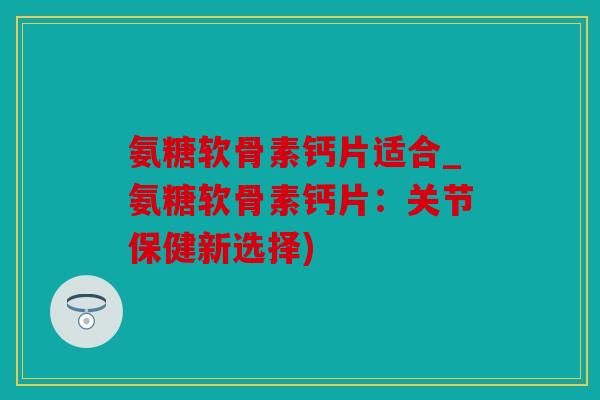 氨糖软骨素钙片适合_氨糖软骨素钙片：关节保健新选择)