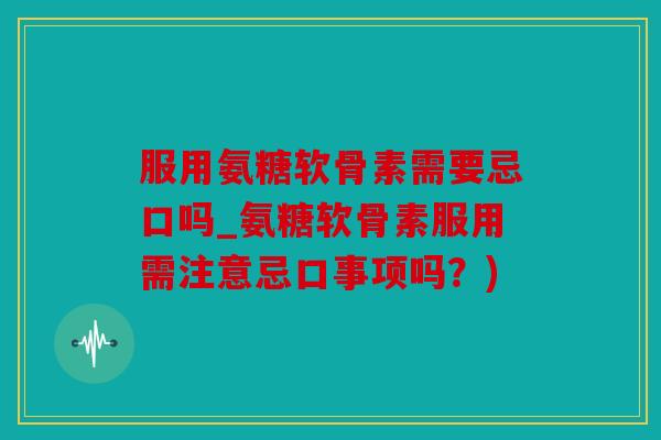 服用氨糖软骨素需要忌口吗_氨糖软骨素服用需注意忌口事项吗?) 服用氨糖软骨素需要忌口吗_氨糖软骨素服用需注意忌口事项吗?)