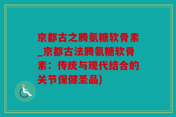 京都古之腾氨糖软骨素_京都古法腾氨糖软骨素：传统与现代结合的关节保健圣品)
