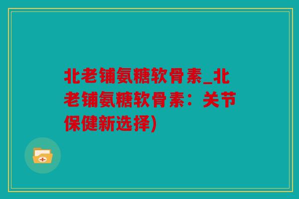 北老铺氨糖软骨素_北老铺氨糖软骨素：关节保健新选择)