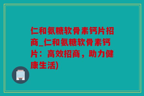 仁和氨糖软骨素钙片招商_仁和氨糖软骨素钙片：高效招商，助力健康生活)
