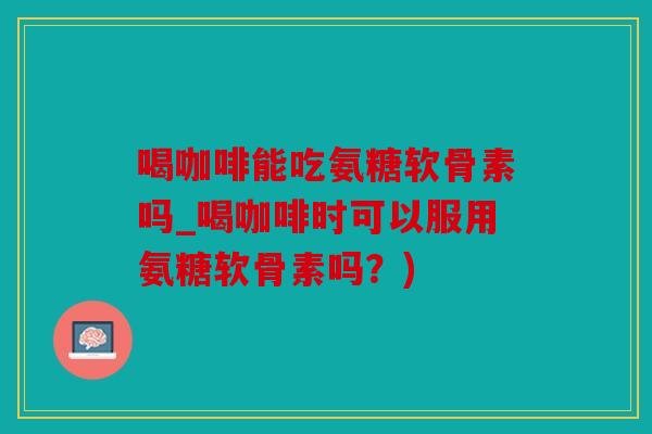 喝咖啡能吃氨糖软骨素吗_喝咖啡时可以服用氨糖软骨素吗?) 喝咖啡能吃氨糖软骨素吗_喝咖啡时可以服用氨糖软骨素吗?)