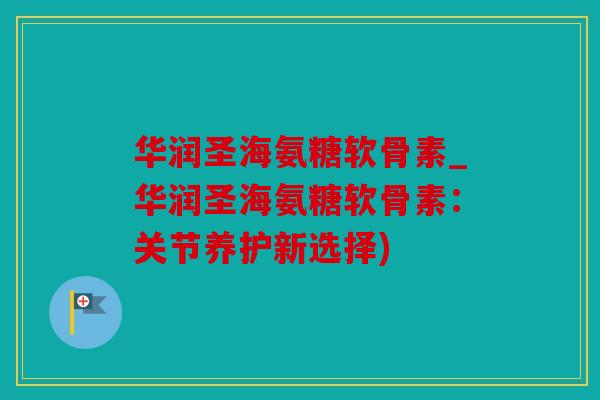 华润圣海氨糖软骨素_华润圣海氨糖软骨素:关节养护新选择) 华润圣海氨糖软骨素_华润圣海氨糖软骨素:关节养护新选择)