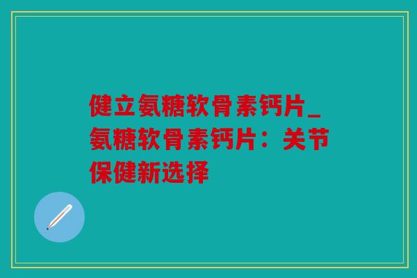 健立氨糖软骨素钙片_氨糖软骨素钙片:关节保健新选择 健立氨糖软骨素钙片_氨糖软骨素钙片:关节保健新选择