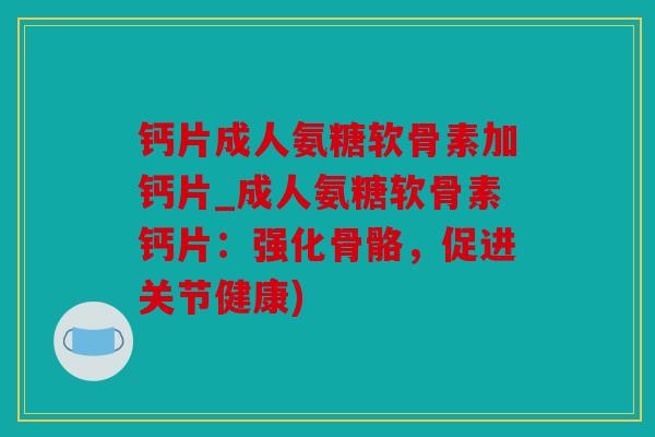 钙片成人氨糖软骨素加钙片_成人氨糖软骨素钙片：强化骨骼，促进关节健康)