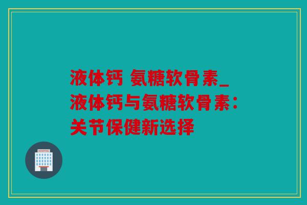 液体钙 氨糖软骨素_液体钙与氨糖软骨素:关节保健新选择 液体钙 氨糖软骨素_液体钙与氨糖软骨素:关节保健新选择