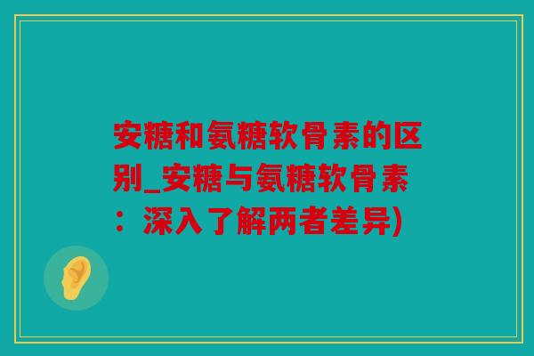 安糖和氨糖软骨素的区别_安糖与氨糖软骨素:深入了解两者差异) 安糖和氨糖软骨素的区别_安糖与氨糖软骨素:深入了解两者差异)