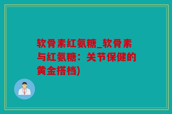软骨素红氨糖_软骨素与红氨糖：关节保健的黄金搭档)