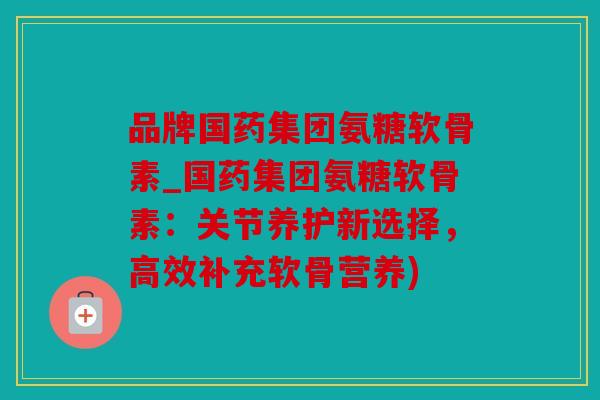品牌国药集团氨糖软骨素_国药集团氨糖软骨素：关节养护新选择，高效补充软骨营养)