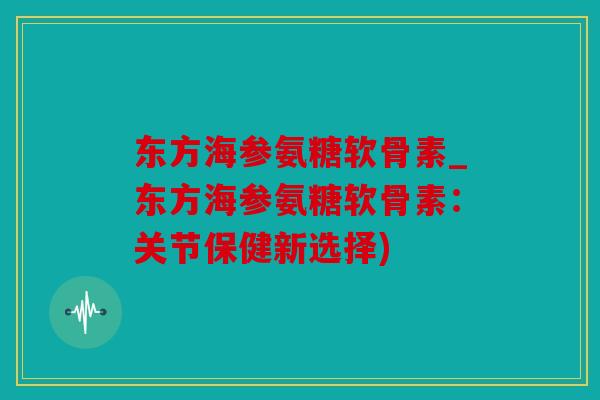 东方海参氨糖软骨素_东方海参氨糖软骨素：关节保健新选择)