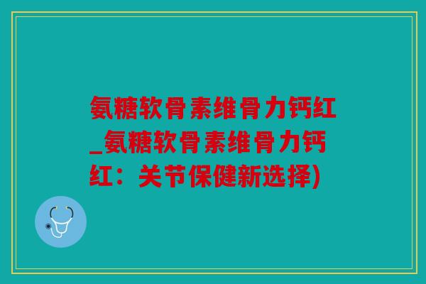 氨糖软骨素维骨力钙红_氨糖软骨素维骨力钙红：关节保健新选择)