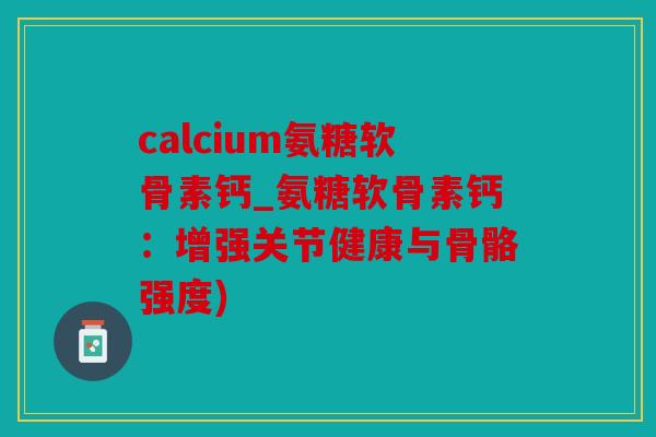 calcium氨糖软骨素钙_氨糖软骨素钙：增强关节健康与骨骼强度)