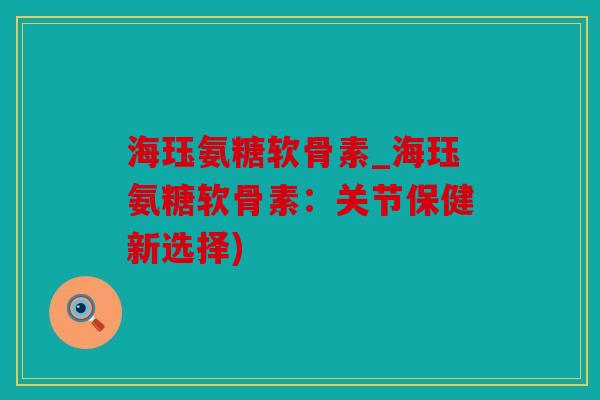 海珏氨糖软骨素_海珏氨糖软骨素：关节保健新选择)