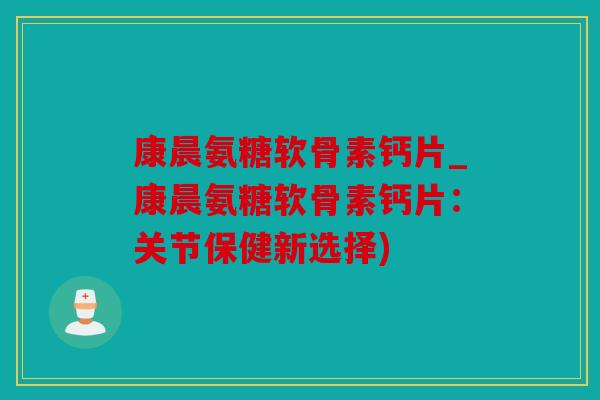 康晨氨糖软骨素钙片_康晨氨糖软骨素钙片：关节保健新选择)