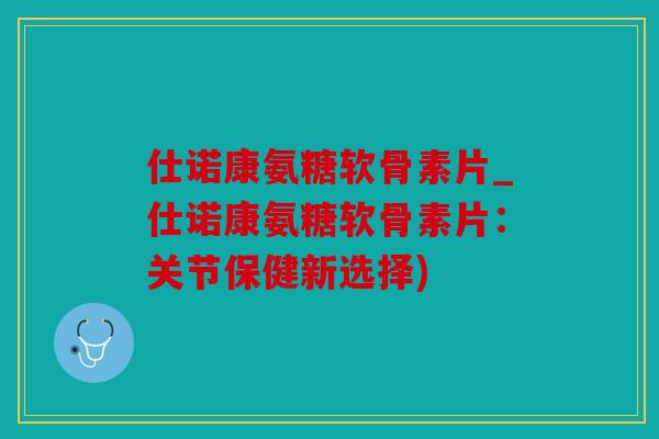 仕诺康氨糖软骨素片_仕诺康氨糖软骨素片：关节保健新选择)