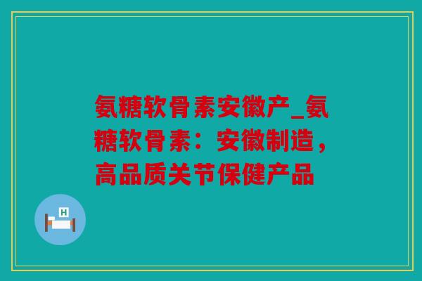 氨糖软骨素安徽产_氨糖软骨素：安徽制造，高品质关节保健产品