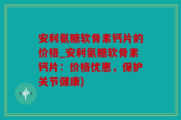 安利氨糖软骨素钙片的价格_安利氨糖软骨素钙片:价格优惠,保护关节健康) 安利氨糖软骨素钙片的价格_安利氨糖软骨素钙片:价格优惠,保护关节健康)