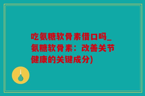 吃氨糖软骨素借口吗_氨糖软骨素：改善关节健康的关键成分)