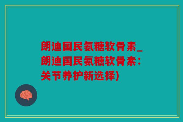 朗迪国民氨糖软骨素_朗迪国民氨糖软骨素：关节养护新选择)