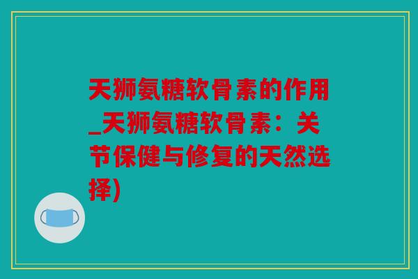 天狮氨糖软骨素的作用_天狮氨糖软骨素：关节保健与修复的天然选择)