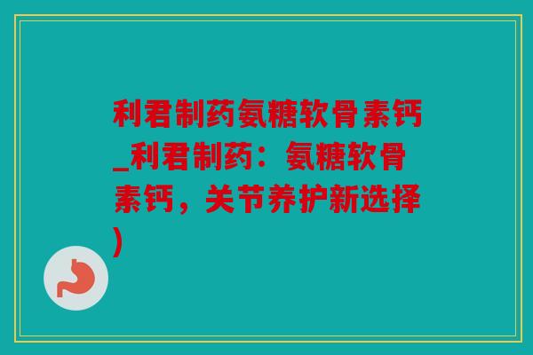 利君制药氨糖软骨素钙_利君制药：氨糖软骨素钙，关节养护新选择)