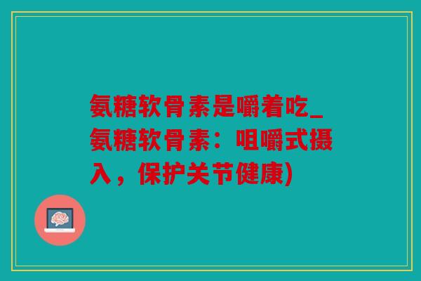 氨糖软骨素是嚼着吃_氨糖软骨素:咀嚼式摄入,保护关节健康) 氨糖软骨素是嚼着吃_氨糖软骨素:咀嚼式摄入,保护关节健康)