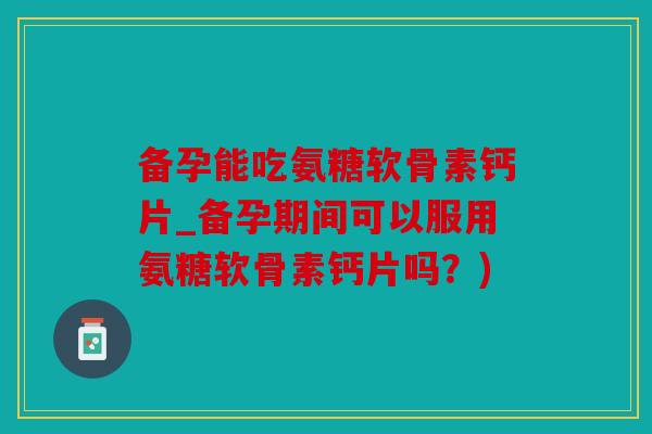 备孕能吃氨糖软骨素钙片_备孕期间可以服用氨糖软骨素钙片吗？)