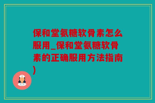 保和堂氨糖软骨素怎么服用_保和堂氨糖软骨素的正确服用方法指南)