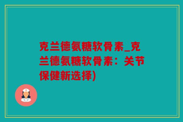 克兰德氨糖软骨素_克兰德氨糖软骨素：关节保健新选择)