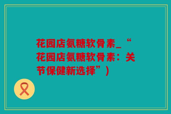 花园店氨糖软骨素_“花园店氨糖软骨素:关节保健新选择”) 花园店氨糖软骨素_“花园店氨糖软骨素:关节保健新选择”)