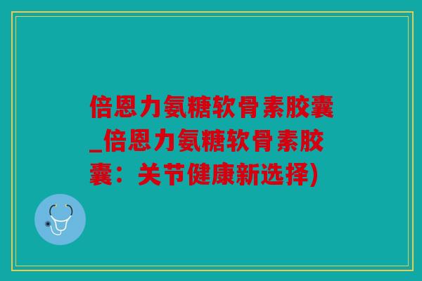 倍恩力氨糖软骨素胶囊_倍恩力氨糖软骨素胶囊：关节健康新选择)