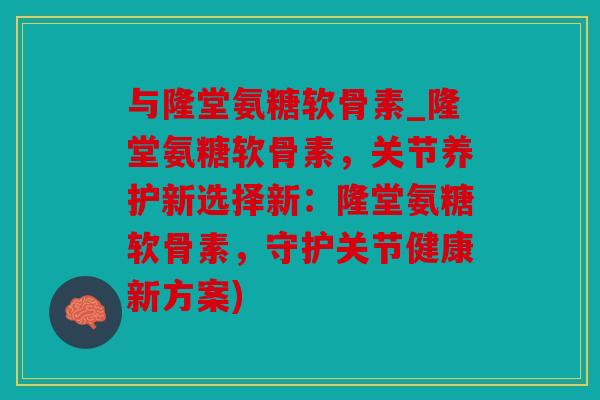 与隆堂氨糖软骨素_隆堂氨糖软骨素，关节养护新选择新：隆堂氨糖软骨素，守护关节健康新方案)