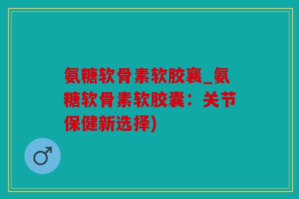 氨糖软骨素软胶襄_氨糖软骨素软胶囊：关节保健新选择)