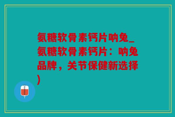 氨糖软骨素钙片呐兔_氨糖软骨素钙片：呐兔品牌，关节保健新选择)