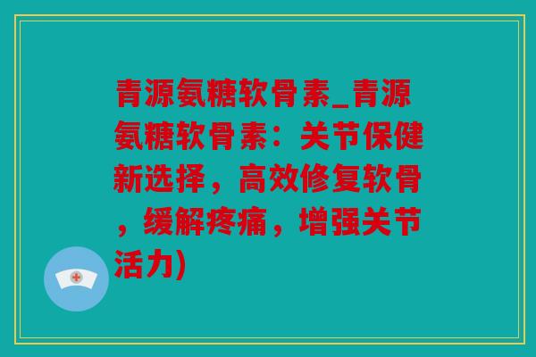 青源氨糖软骨素_青源氨糖软骨素：关节保健新选择，高效修复软骨，缓解，增强关节活力)