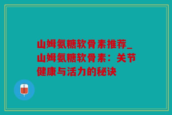 山姆氨糖软骨素推荐_山姆氨糖软骨素：关节健康与活力的秘诀