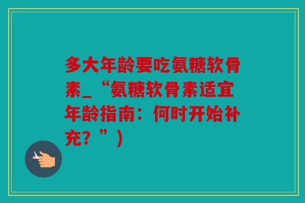 多大年龄要吃氨糖软骨素_“氨糖软骨素适宜年龄指南:何时开始补充?”) 多大年龄要吃氨糖软骨素_“氨糖软骨素适宜年龄指南:何时开始补充?”)