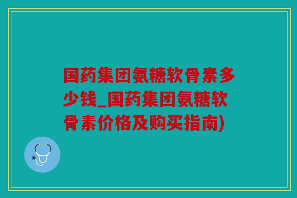 国药集团氨糖软骨素多少钱_国药集团氨糖软骨素价格及购买指南) 国药集团氨糖软骨素多少钱_国药集团氨糖软骨素价格及购买指南)
