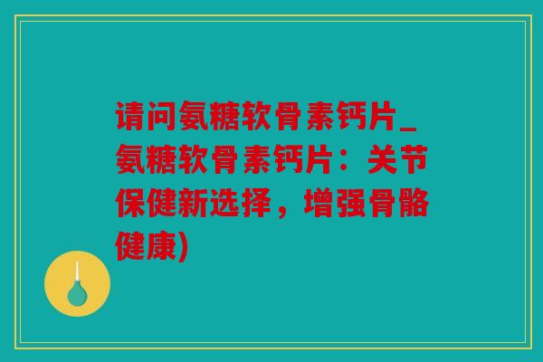 请问氨糖软骨素钙片_氨糖软骨素钙片：关节保健新选择，增强骨骼健康)